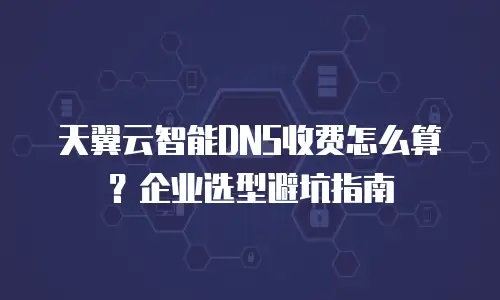 天翼云智能DNS收费怎么算？企业选型避坑指南