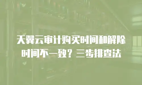 天翼云审计购买时间和解除时间不一致？三步排查法