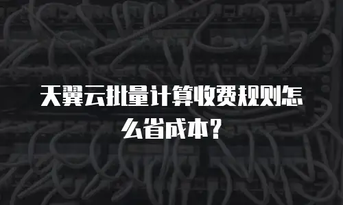 天翼云批量计算收费规则怎么省成本？