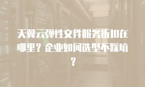 天翼云弹性文件服务折扣在哪里？企业如何选型不踩坑？