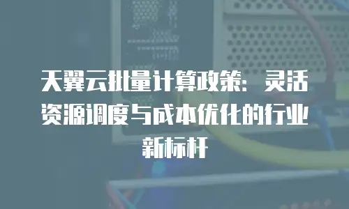 天翼云批量计算政策：灵活资源调度与成本优化的行业新标杆