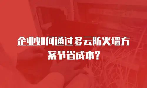 企业如何通过多云防火墙方案节省成本？