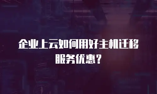企业上云如何用好主机迁移服务优惠？