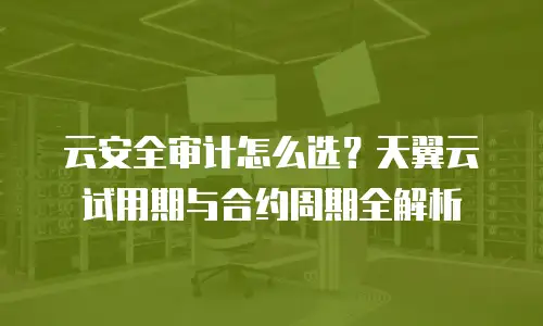 云安全审计怎么选？天翼云试用期与合约周期全解析