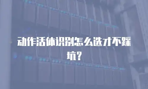 动作活体识别怎么选才不踩坑？