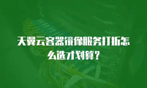 天翼云容器镜像服务打折怎么选才划算？