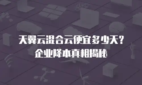 天翼云混合云便宜多少天？企业降本真相揭秘