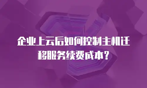 企业上云后如何控制主机迁移服务续费成本？