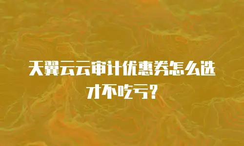 天翼云云审计优惠券怎么选才不吃亏？