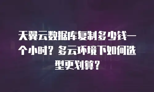 天翼云数据库复制多少钱一个小时？多云环境下如何选型更划算？