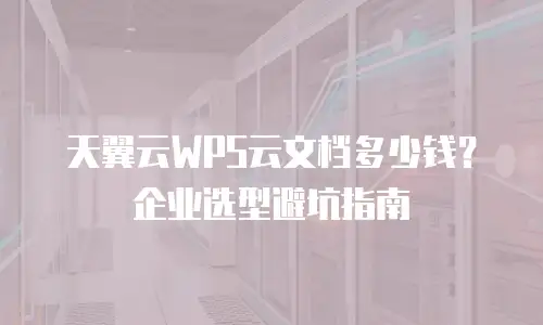 天翼云WPS云文档多少钱？企业选型避坑指南