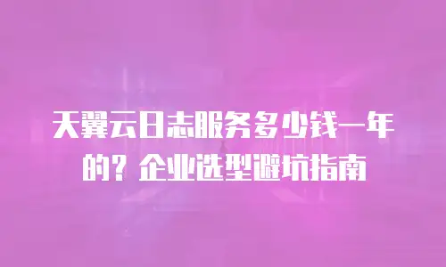 天翼云日志服务多少钱一年的？企业选型避坑指南