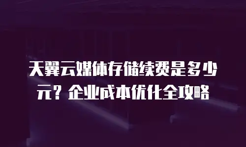 天翼云媒体存储续费是多少元？企业成本优化全攻略