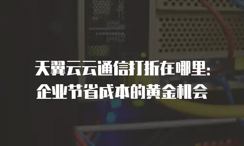天翼云云通信打折在哪里：企业节省成本的黄金机会