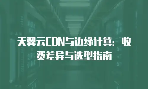 天翼云CDN与边缘计算：收费差异与选型指南