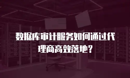 数据库审计服务如何通过代理商高效落地？