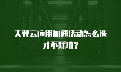 天翼云应用加速活动怎么选才不踩坑？