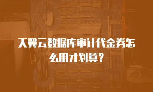 天翼云数据库审计代金券怎么用才划算？