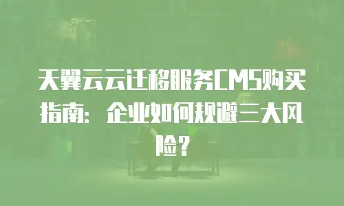 天翼云云迁移服务CMS购买指南：企业如何规避三大风险？