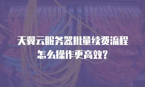 天翼云服务器批量续费流程怎么操作更高效？