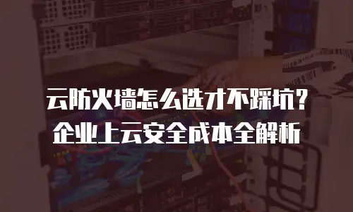 云防火墙怎么选才不踩坑？企业上云安全成本全解析