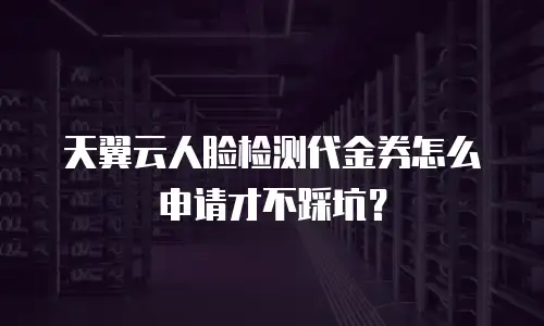天翼云人脸检测代金券怎么申请才不踩坑？