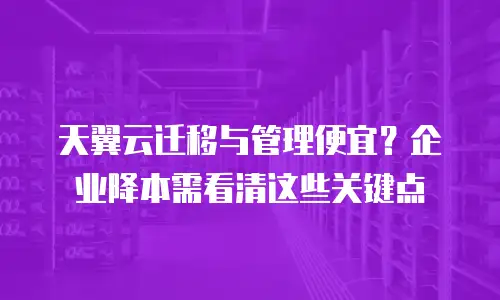 天翼云迁移与管理便宜？企业降本需看清这些关键点