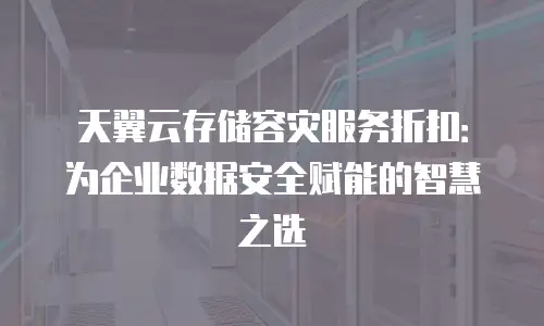 天翼云存储容灾服务折扣：为企业数据安全赋能的智慧之选