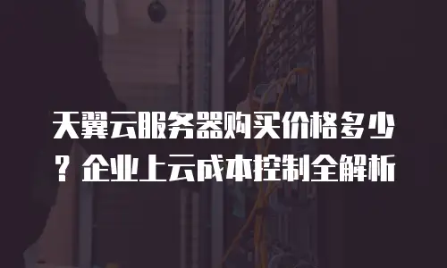 天翼云服务器购买价格多少？企业上云成本控制全解析