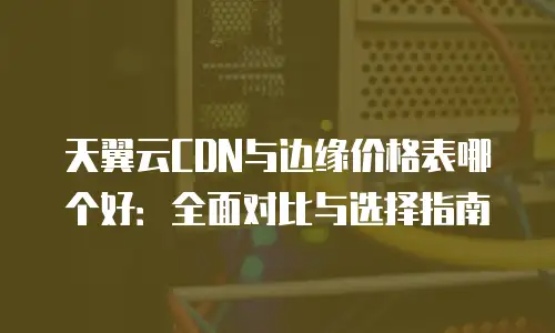 天翼云CDN与边缘价格表哪个好：全面对比与选择指南