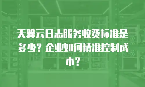天翼云日志服务收费标准是多少？企业如何精准控制成本？