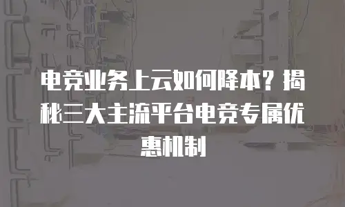 电竞业务上云如何降本？揭秘三大主流平台电竞专属优惠机制