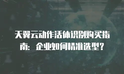 天翼云动作活体识别购买指南：企业如何精准选型？
