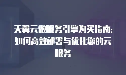 天翼云微服务引擎购买指南：如何高效部署与优化您的云服务