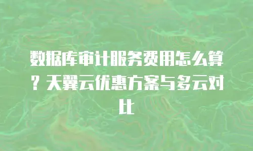 数据库审计服务费用怎么算？天翼云优惠方案与多云对比