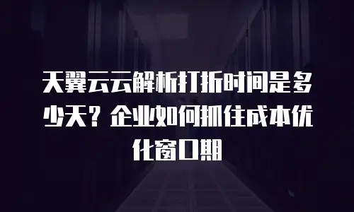 天翼云云解析打折时间是多少天？企业如何抓住成本优化窗口期