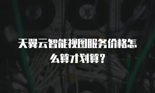 天翼云智能视图服务价格怎么算才划算？