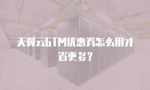 天翼云GTM优惠券怎么用才省更多？