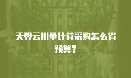天翼云批量计算采购怎么省预算？