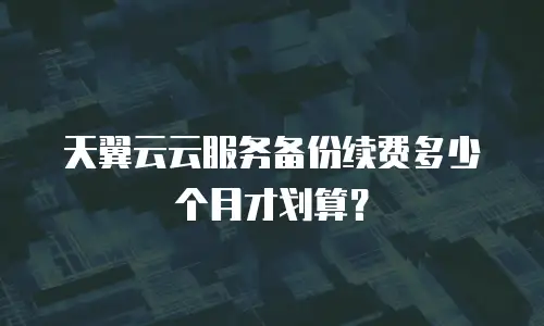 天翼云云服务备份续费多少个月才划算？