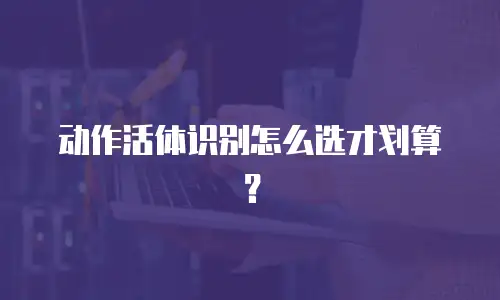 动作活体识别怎么选才划算？