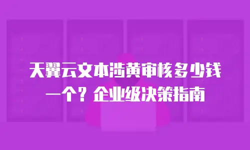 天翼云文本涉黄审核多少钱一个？企业级决策指南