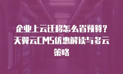 企业上云迁移怎么省预算？天翼云CMS优惠解读与多云策略