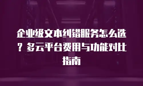 企业级文本纠错服务怎么选？多云平台费用与功能对比指南