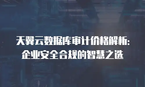 天翼云数据库审计价格解析：企业安全合规的智慧之选
