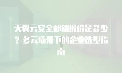 天翼云安全邮箱报价是多少？多云场景下的企业选型指南