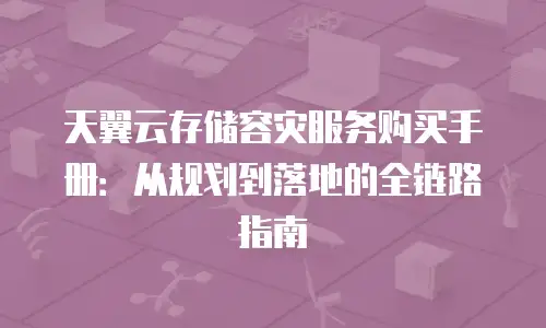 天翼云存储容灾服务购买手册：从规划到落地的全链路指南