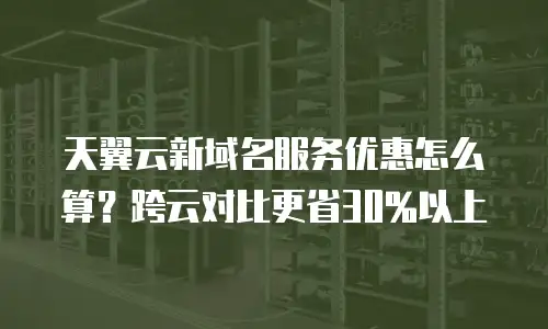 天翼云新域名服务优惠怎么算？跨云对比更省30%以上