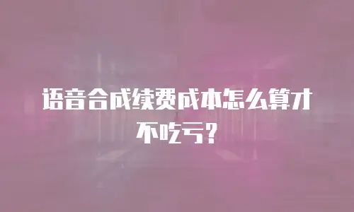 语音合成续费成本怎么算才不吃亏？