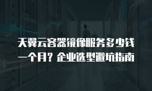 天翼云容器镜像服务多少钱一个月？企业选型避坑指南